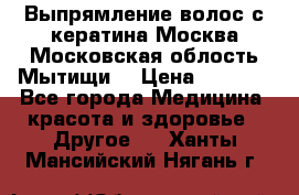 Выпрямление волос с кератина Москва Московская облость Мытищи. › Цена ­ 3 000 - Все города Медицина, красота и здоровье » Другое   . Ханты-Мансийский,Нягань г.